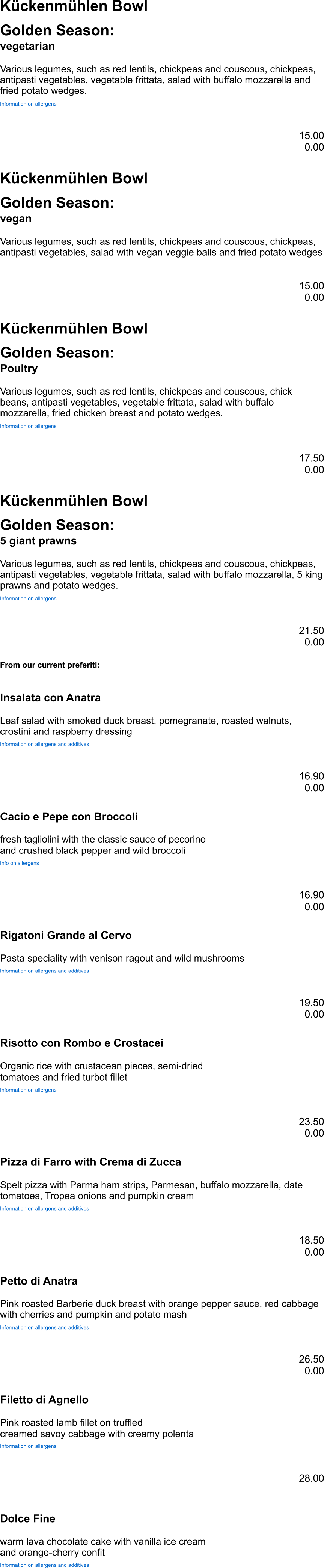 Kückenmühlen Bowl Golden Season: vegetarian Various legumes, such as red lentils, chickpeas and couscous, chickpeas, antipasti vegetables, vegetable frittata, salad with buffalo mozzarella and fried potato wedges. Information on allergens 15.00 0.00 Kückenmühlen Bowl Golden Season: vegan Various legumes, such as red lentils, chickpeas and couscous, chickpeas, antipasti vegetables, salad with vegan veggie balls and fried potato wedges 15.00 0.00 Kückenmühlen Bowl Golden Season: Poultry Various legumes, such as red lentils, chickpeas and couscous, chick beans, antipasti vegetables, vegetable frittata, salad with buffalo mozzarella, fried chicken breast and potato wedges. Information on allergens 17.50 0.00 Kückenmühlen Bowl Golden Season: 5 giant prawns Various legumes, such as red lentils, chickpeas and couscous, chickpeas, antipasti vegetables, vegetable frittata, salad with buffalo mozzarella, 5 king prawns and potato wedges. Information on allergens 21.50 0.00 From our current preferiti: Insalata con Anatra Leaf salad with smoked duck breast, pomegranate, roasted walnuts, crostini and raspberry dressing Information on allergens and additives 16.90 0.00 Cacio e Pepe con Broccoli fresh tagliolini with the classic sauce of pecorino and crushed black pepper and wild broccoli Info on allergens 16.90 0.00 Rigatoni Grande al Cervo Pasta speciality with venison ragout and wild mushrooms Information on allergens and additives 19.50 0.00 Risotto con Rombo e Crostacei Organic rice with crustacean pieces, semi-dried tomatoes and fried turbot fillet Information on allergens 23.50 0.00 Pizza di Farro with Crema di Zucca Spelt pizza with Parma ham strips, Parmesan, buffalo mozzarella, date tomatoes, Tropea onions and pumpkin cream Information on allergens and additives 18.50 0.00 Petto di Anatra Pink roasted Barberie duck breast with orange pepper sauce, red cabbage with cherries and pumpkin and potato mash Information on allergens and additives 26.50 0.00 Filetto di Agnello Pink roasted lamb fillet on truffled creamed savoy cabbage with creamy polenta Information on allergens 28.00  Dolce Fine warm lava chocolate cake with vanilla ice cream and orange-cherry confit Information on allergens and additives